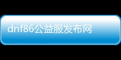 dnf86公益服发布网手游下载攻略,最新版本dnf86公益服发布网手游下载地址