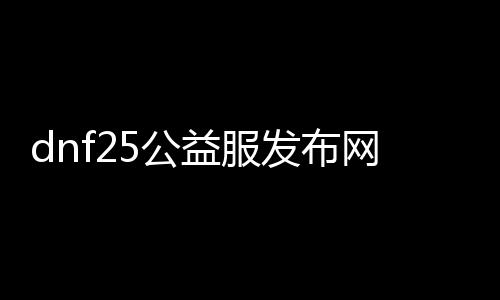 dnf25公益服发布网哪个好,最新dnf25公益服发布网站推荐