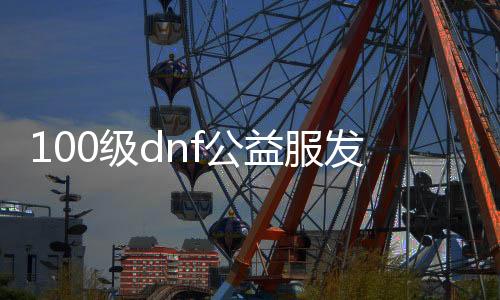 100级dnf公益服发布网游戏排行榜（地下城公益服发布网贴吧）