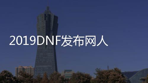 2019DNF发布网人气最高的